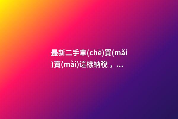 最新二手車(chē)買(mǎi)賣(mài)這樣納稅，建議詳細(xì)看